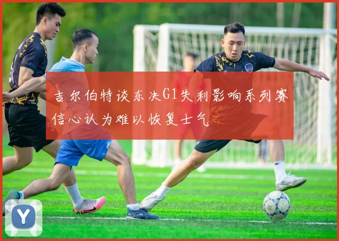 吉尔伯特谈东决G1失利影响系列赛信心认为难以恢复士气
