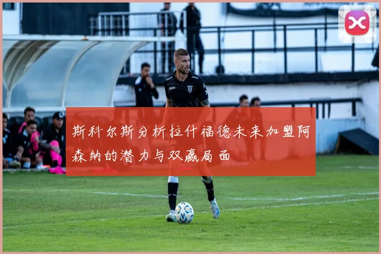 斯科尔斯分析拉什福德未来加盟阿森纳的潜力与双赢局面
