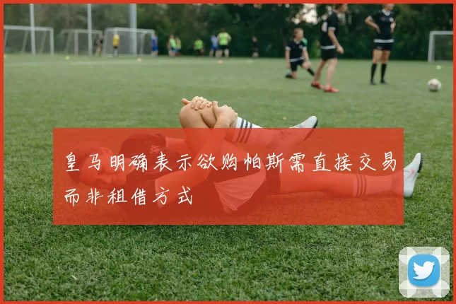 皇马明确表示欲购帕斯需直接交易而非租借方式