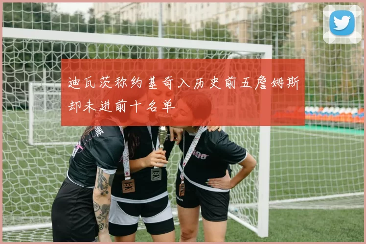 迪瓦茨称约基奇入历史前五詹姆斯却未进前十名单