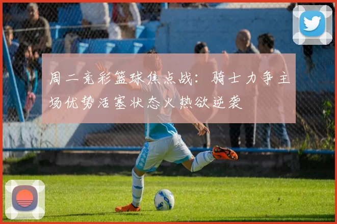 周二竞彩篮球焦点战：骑士力争主场优势活塞状态火热欲逆袭