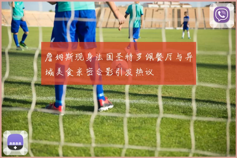 詹姆斯现身法国圣特罗佩餐厅与异域美食亲密合影引发热议