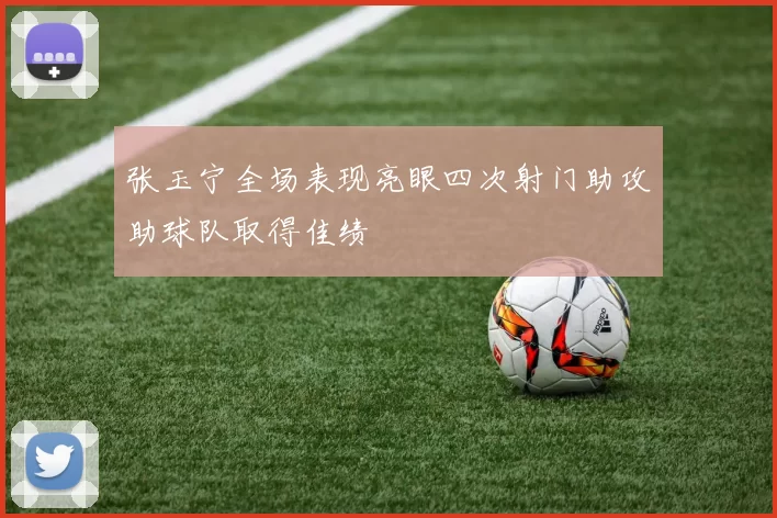 张玉宁全场表现亮眼四次射门助攻助球队取得佳绩