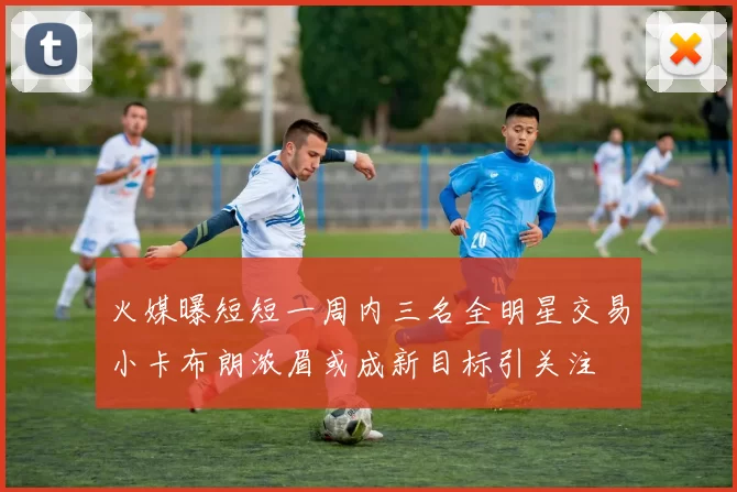 火媒曝短短一周内三名全明星交易小卡布朗浓眉或成新目标引关注