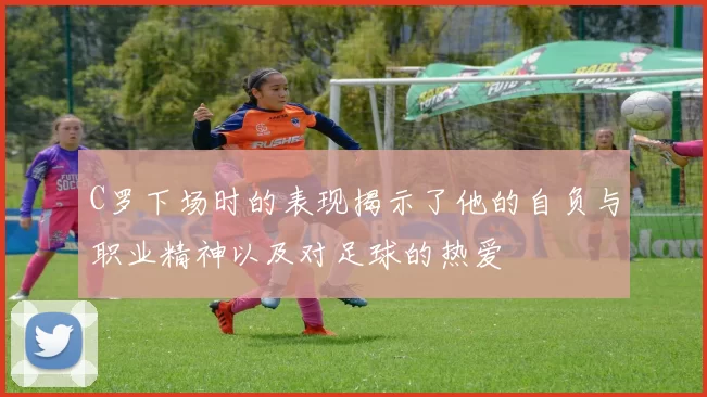 C罗下场时的表现揭示了他的自负与职业精神以及对足球的热爱